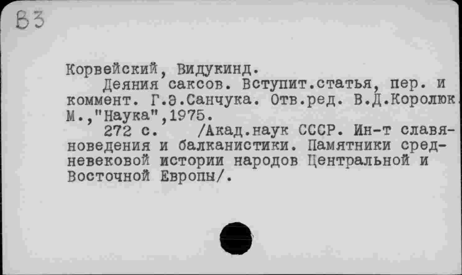 ﻿Корвейский, Видукинд.
Деяния саксов. Вступит.статья, пер. и коммент. Г.Э.Санчука. Отв.ред. В.Д.Королюк М. /’Наука”,1975.
272 с. /Акад.наук СССР. Ин-т славяноведения и балканистики. Памятники средневековой истории народов Центральной и Восточной Европы/.